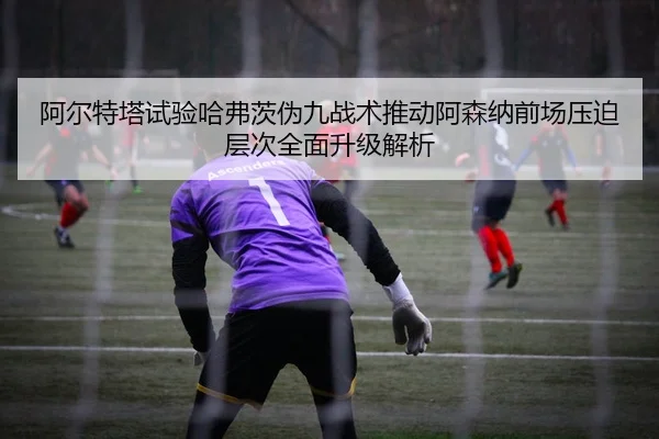 阿尔特塔试验哈弗茨伪九战术推动阿森纳前场压迫层次全面升级解析